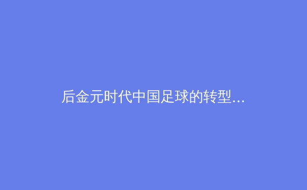 后金元时代中国足球的转型阵痛与青训体系重构之路