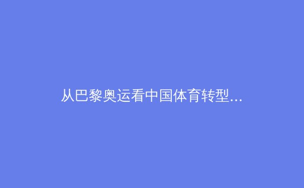 从巴黎奥运看中国体育转型之路：金牌背后的大国体育生态重构