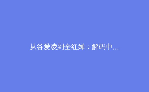 从谷爱凌到全红婵：解码中国体坛新生代偶像的多元价值与时代意义